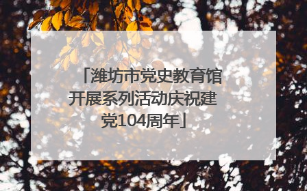 潍坊市党史教育馆开展系列活动庆祝建党104周年