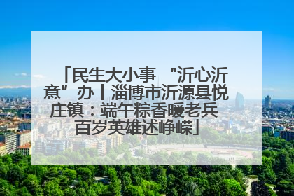 民生大小事 “沂心沂意”办丨淄博市沂源县悦庄镇：端午粽香暖老兵 百岁英雄述峥嵘