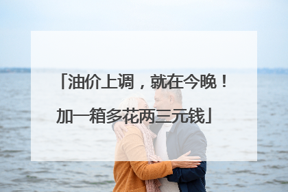 油价上调，就在今晚！加一箱多花两三元钱