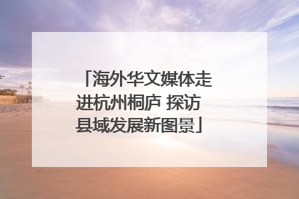 海外华文媒体走进杭州桐庐 探访县域发展新图景