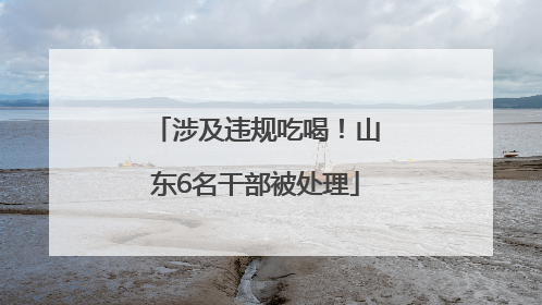 涉及违规吃喝！山东6名干部被处理