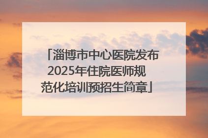 淄博市中心医院发布2025年住院医师规范化培训预招生简章