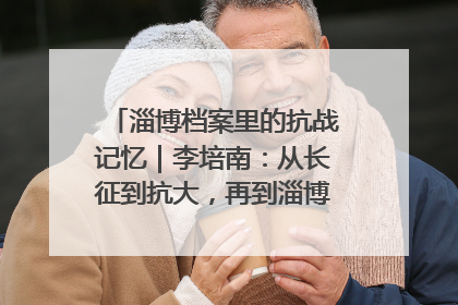 淄博档案里的抗战记忆｜李培南：从长征到抗大，再到淄博的革命足迹