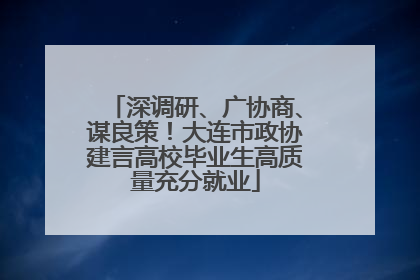 深调研、广协商、谋良策！大连市政协建言高校毕业生高质量充分就业
