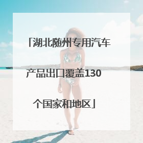 湖北随州专用汽车产品出口覆盖130个国家和地区