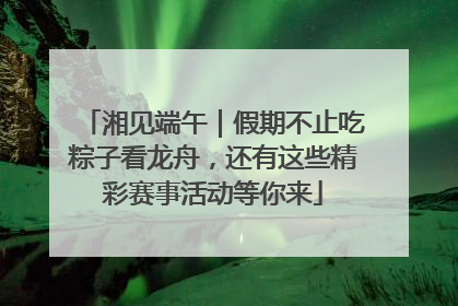 湘见端午｜假期不止吃粽子看龙舟，还有这些精彩赛事活动等你来