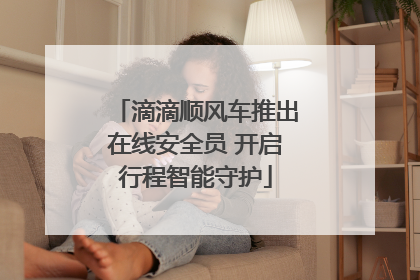 滴滴顺风车推出在线安全员 开启行程智能守护