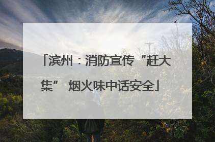 滨州：消防宣传“赶大集” 烟火味中话安全