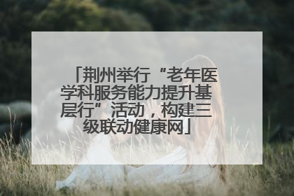 荆州举行“老年医学科服务能力提升基层行”活动，构建三级联动健康网