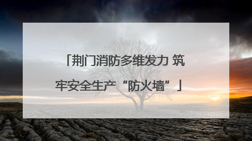 荆门消防多维发力 筑牢安全生产“防火墙”