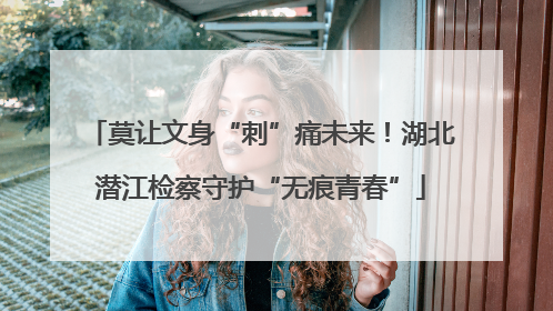 莫让文身“刺”痛未来！湖北潜江检察守护“无痕青春”