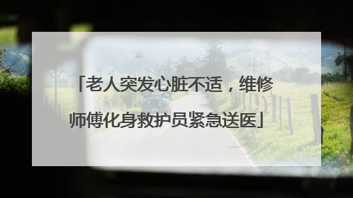 老人突发心脏不适，维修师傅化身救护员紧急送医