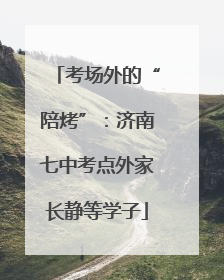 考场外的“陪烤”：济南七中考点外家长静等学子