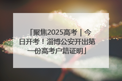聚焦2025高考｜今日开考！淄博公安开出第一份高考户籍证明