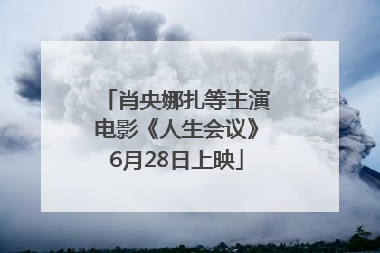 肖央娜扎等主演电影《人生会议》6月28日上映