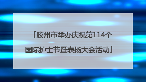 胶州市举办庆祝第114个国际护士节暨表扬大会活动