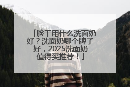 脸干用什么洗面奶好？洗面奶哪个牌子好，2025洗面奶值得买推荐！
