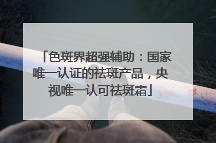 色斑界超强辅助：国家唯一认证的祛斑产品，央视唯一认可祛斑霜