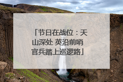 节日在战位：天山深处 英沿前哨官兵踏上巡逻路