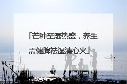 芒种至湿热盛，养生需健脾祛湿清心火