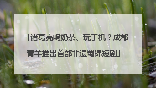诸葛亮喝奶茶、玩手机？成都青羊推出首部非遗蜀锦短剧