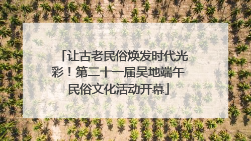 让古老民俗焕发时代光彩！第二十一届吴地端午民俗文化活动开幕
