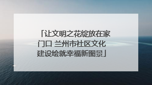 让文明之花绽放在家门口 兰州市社区文化建设绘就幸福新图景