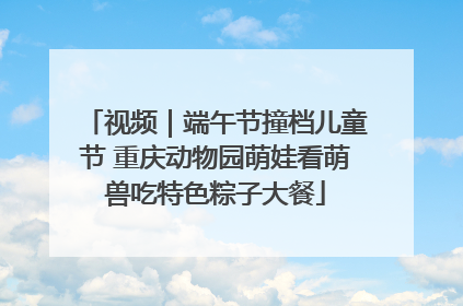 视频｜端午节撞档儿童节 重庆动物园萌娃看萌兽吃特色粽子大餐