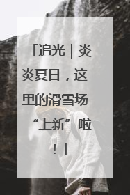 追光｜炎炎夏日，这里的滑雪场“上新”啦！