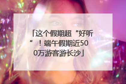 这个假期超“好听”！端午假期近500万游客游长沙