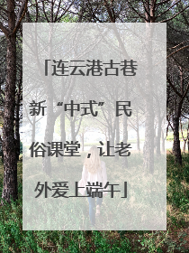 连云港古巷新“中式”民俗课堂，让老外爱上端午