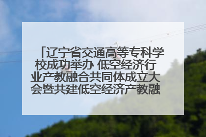 辽宁省交通高等专科学校成功举办 低空经济行业产教融合共同体成立大会暨共建低空经济产教融合新生态论坛
