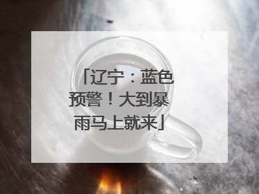 辽宁：蓝色预警！大到暴雨马上就来