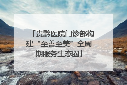 贵黔医院门诊部构建“至善至美”全周期服务生态圈