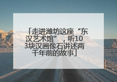 走进潍坊这座“东汉艺术馆”，听103块汉画像石讲述两千年前的故事