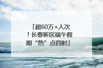 超60万+人次！长春新区端午假期“热”点四射