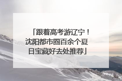 跟着高考游辽宁！沈阳都市圈百余个夏日宝藏好去处推荐