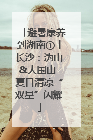 避暑康养到湖南①丨长沙：沩山&大围山 夏日清凉“双星”闪耀