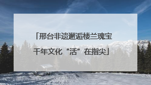 邢台非遗邂逅楼兰瑰宝 千年文化“活”在指尖
