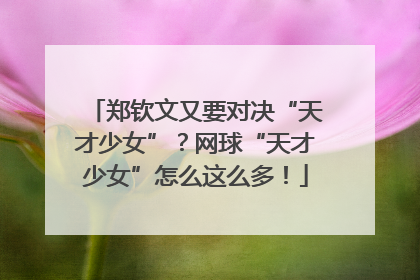 郑钦文又要对决“天才少女”？网球“天才少女”怎么这么多！