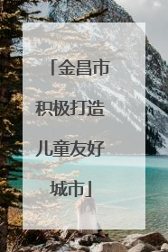 金昌市积极打造儿童友好城市