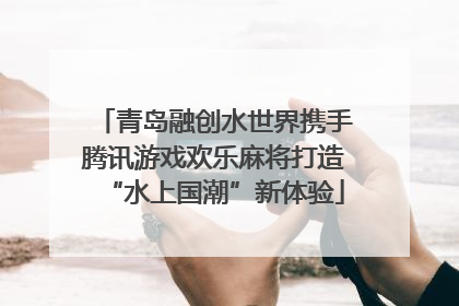青岛融创水世界携手腾讯游戏欢乐麻将打造“水上国潮”新体验