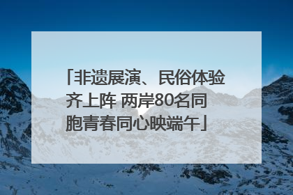 非遗展演、民俗体验齐上阵 两岸80名同胞青春同心映端午