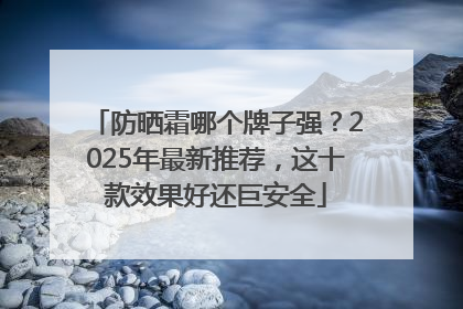 防晒霜哪个牌子强？2025年最新推荐，这十款效果好还巨安全