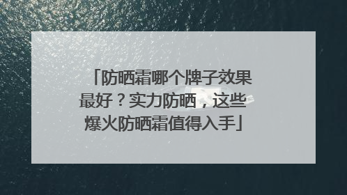 防晒霜哪个牌子效果最好？实力防晒，这些爆火防晒霜值得入手