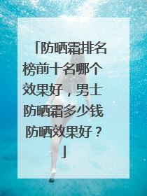 防晒霜排名榜前十名哪个效果好，男士防晒霜多少钱防晒效果好？