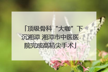 顶级骨科“大咖”下沉湘潭 湘潭市中医医院完成高精尖手术