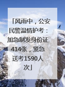 风雨中，公安民警温情护考：加急制发身份证414张，紧急送考1590人次