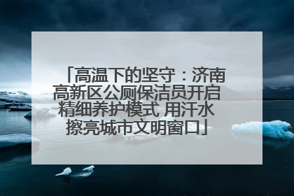 高温下的坚守：济南高新区公厕保洁员开启精细养护模式 用汗水擦亮城市文明窗口