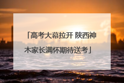 高考大幕拉开 陕西神木家长满怀期待送考